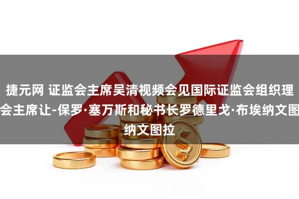 捷元网 证监会主席吴清视频会见国际证监会组织理事会主席让-保罗·塞万斯和秘书长罗德里戈·布埃纳文图拉