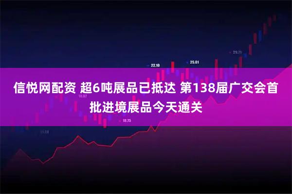 信悦网配资 超6吨展品已抵达 第138届广交会首批进境展品今天通关