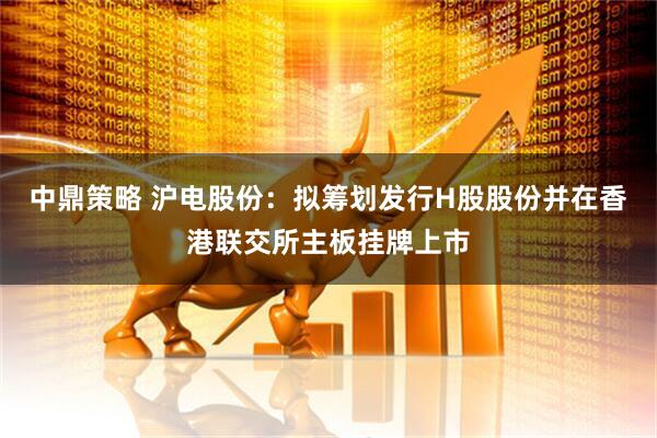 中鼎策略 沪电股份：拟筹划发行H股股份并在香港联交所主板挂牌上市