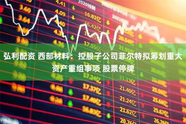 弘利配资 西部材料：控股子公司菲尔特拟筹划重大资产重组事项 股票停牌