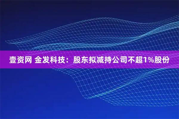 壹资网 金发科技：股东拟减持公司不超1%股份