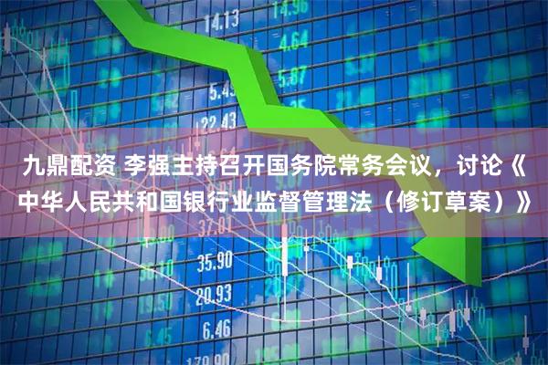 九鼎配资 李强主持召开国务院常务会议，讨论《中华人民共和国银行业监督管理法（修订草案）》