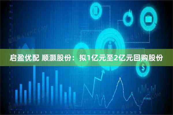 启盈优配 顺灏股份：拟1亿元至2亿元回购股份