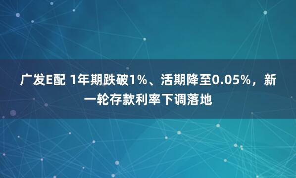 广发E配 1年期跌破1%、活期降至0.05%，新一轮存款利率下调落地