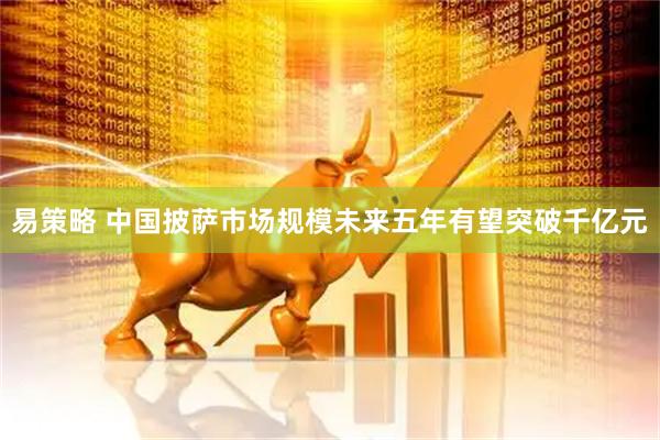 易策略 中国披萨市场规模未来五年有望突破千亿元