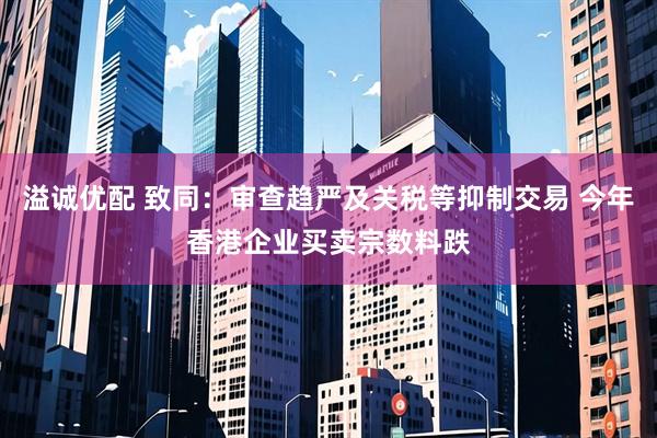 溢诚优配 致同：审查趋严及关税等抑制交易 今年香港企业买卖宗数料跌