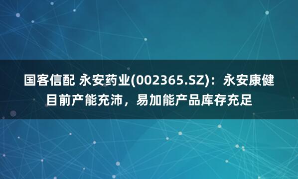 国客信配 永安药业(002365.SZ)：永安康健目前产能充沛，易加能产品库存充足