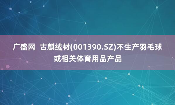 广盛网  古麒绒材(001390.SZ)不生产羽毛球或相关体育用品产品