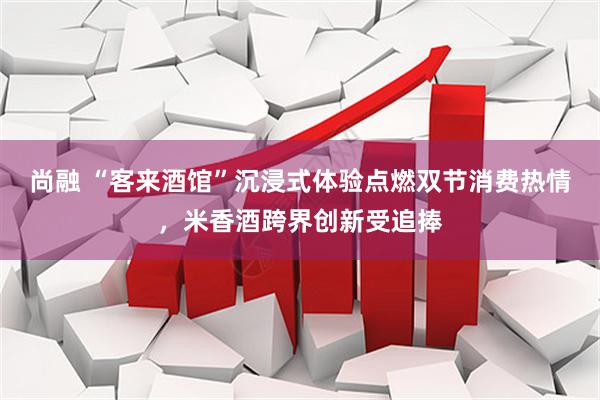 尚融 “客来酒馆”沉浸式体验点燃双节消费热情，米香酒跨界创新受追捧