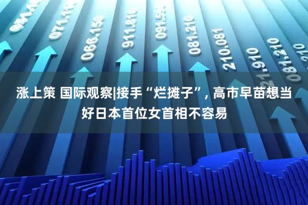 涨上策 国际观察|接手“烂摊子”, 高市早苗想当好日本首位女首相不容易
