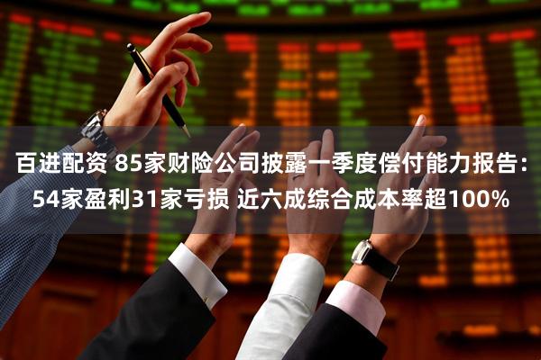 百进配资 85家财险公司披露一季度偿付能力报告：54家盈利31家亏损 近六成综合成本率超100%