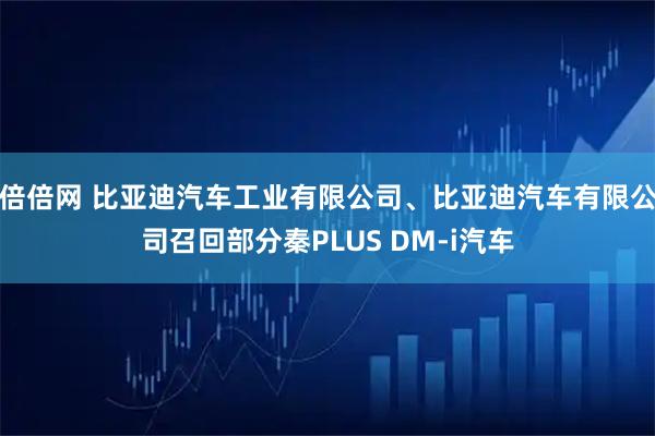 倍倍网 比亚迪汽车工业有限公司、比亚迪汽车有限公司召回部分秦PLUS DM-i汽车