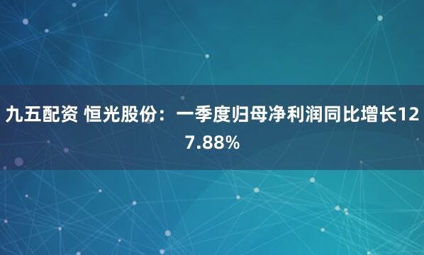 九五配资 恒光股份：一季度归母净利润同比增长127.88%