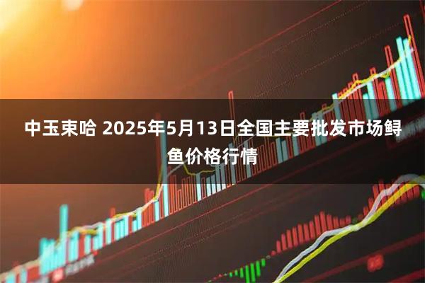 中玉束哈 2025年5月13日全国主要批发市场鲟鱼价格行情