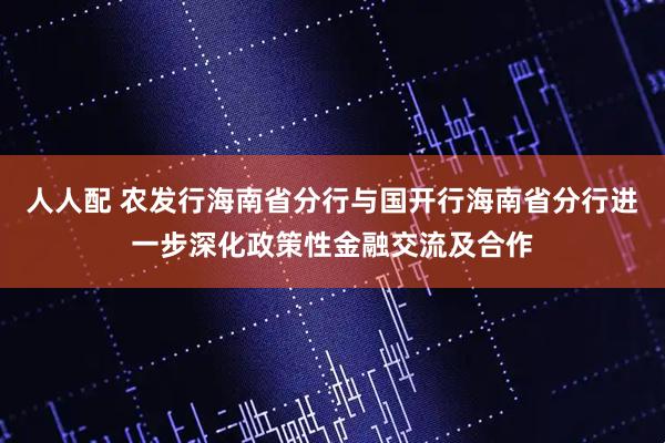 人人配 农发行海南省分行与国开行海南省分行进一步深化政策性金融交流及合作