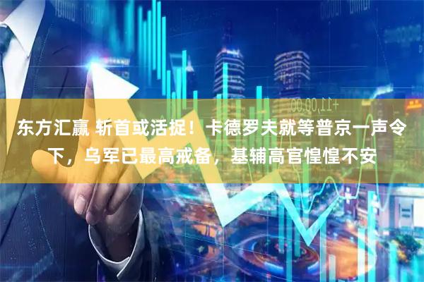 东方汇赢 斩首或活捉！卡德罗夫就等普京一声令下，乌军已最高戒备，基辅高官惶惶不安