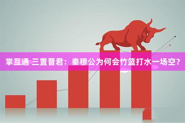 掌互通 三置晋君：秦穆公为何会竹篮打水一场空？