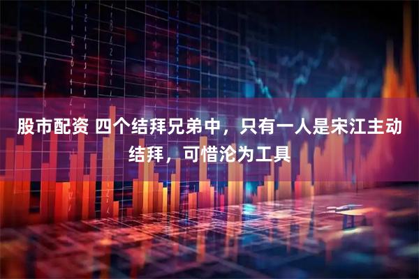 股市配资 四个结拜兄弟中，只有一人是宋江主动结拜，可惜沦为工具