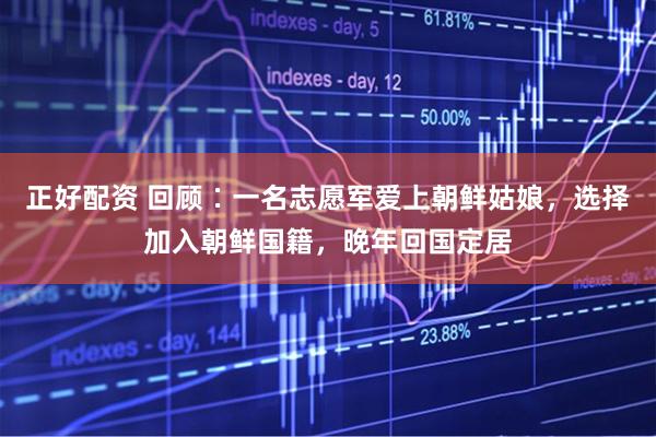 正好配资 回顾∶一名志愿军爱上朝鲜姑娘，选择加入朝鲜国籍，晚年回国定居