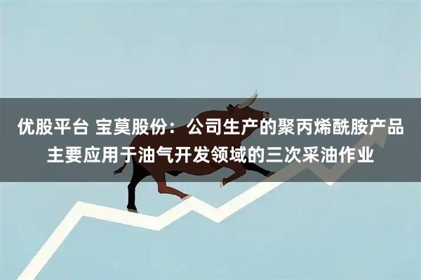 优股平台 宝莫股份：公司生产的聚丙烯酰胺产品主要应用于油气开发领域的三次采油作业