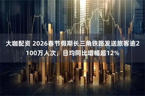 大咖配资 2026春节假期长三角铁路发送旅客逾2100万人次，日均同比增幅超12%