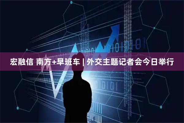 宏融信 南方+早班车 | 外交主题记者会今日举行