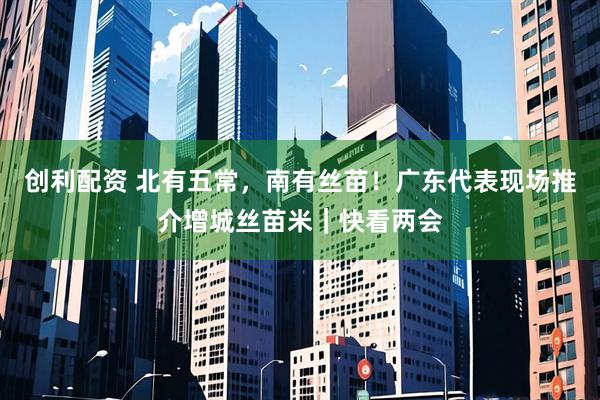 创利配资 北有五常，南有丝苗！广东代表现场推介增城丝苗米｜快看两会