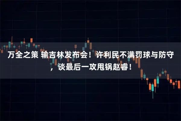 万全之策 输吉林发布会！许利民不满罚球与防守，谈最后一攻甩锅赵睿！