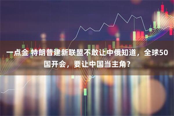 一点金 特朗普建新联盟不敢让中俄知道，全球50国开会，要让中国当主角？