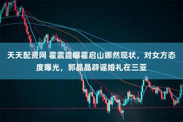 天天配资网 霍震霆曝霍启山娜然现状，对女方态度曝光，郭晶晶辟谣婚礼在三亚