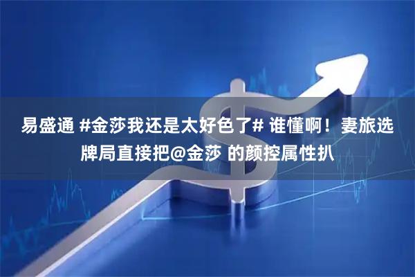 易盛通 #金莎我还是太好色了# 谁懂啊！妻旅选牌局直接把@金莎 的颜控属性扒