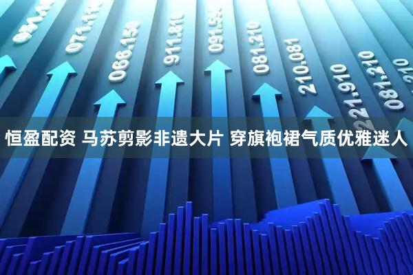 恒盈配资 马苏剪影非遗大片 穿旗袍裙气质优雅迷人